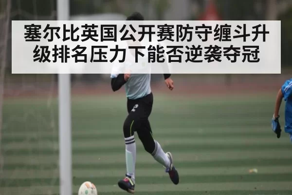 塞尔比英国公开赛防守缠斗升级排名压力下能否逆袭夺冠